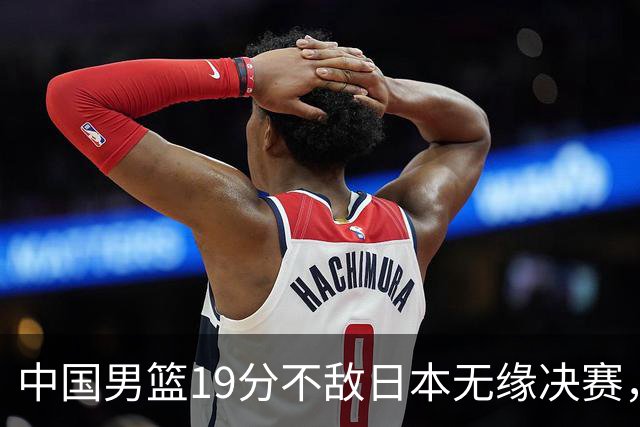中国男篮19分不敌日本无缘决赛，球员评分：1人满分，4人不及格